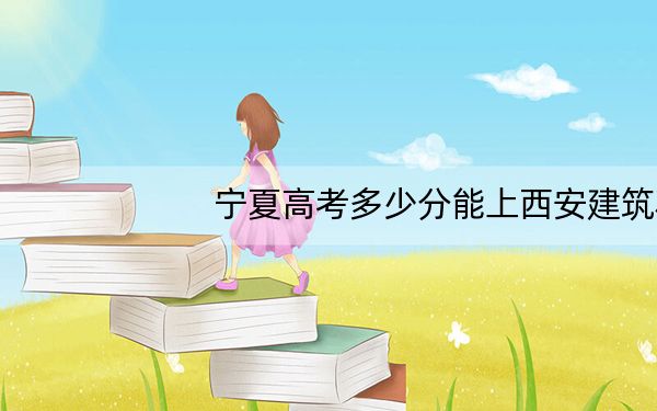 宁夏高考多少分能上西安建筑科技大学华清学院？2024年文科463分 理科录取分388分
