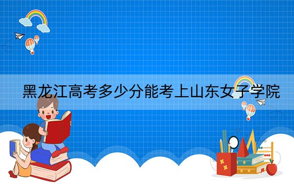 黑龙江高考多少分能考上山东女子学院？2024年历史类最低472分 物理类432分