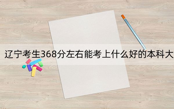 辽宁考生368分左右能考上什么好的本科大学？（供2025届考生填报志愿参考）