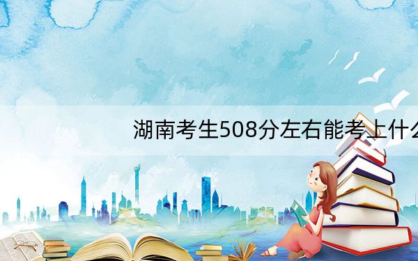 湖南考生508分左右能考上什么好公办本科大学?(供2025年考生参考)