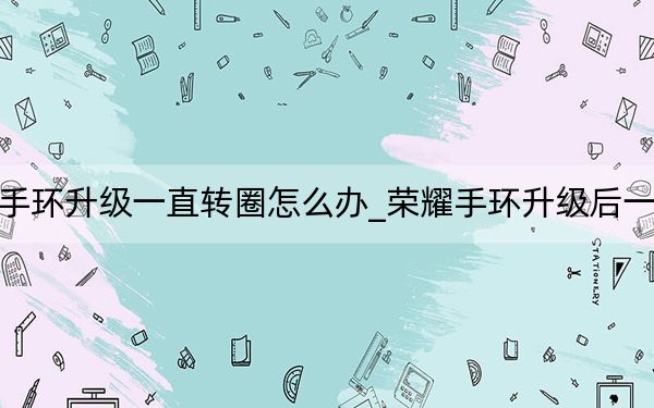 荣耀手环升级一直转圈怎么办_荣耀手环升级后一直转圈