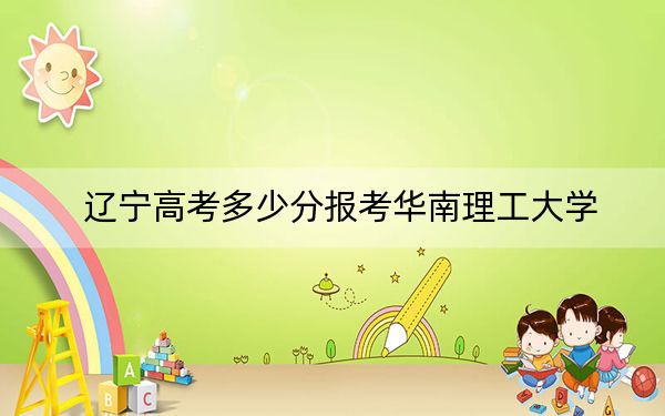 辽宁高考多少分报考华南理工大学?2024年历史类616分 物理类录取分645分