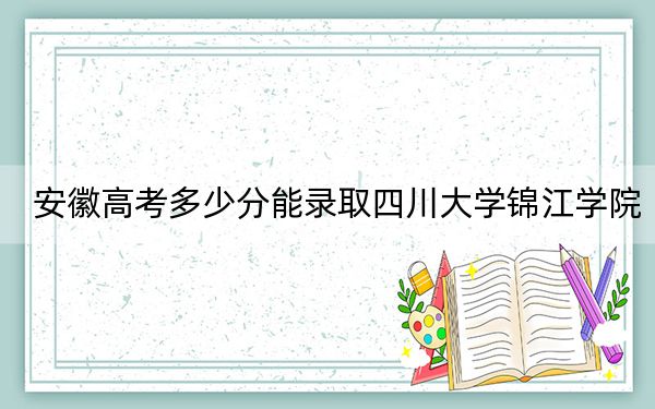 安徽高考多少分能录取四川大学锦江学院？附2022-2024年最低录取分数线