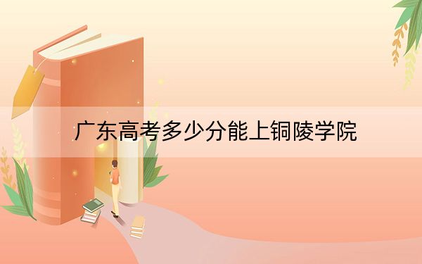 广东高考多少分能上铜陵学院？2024年历史类490分 物理类投档线491分