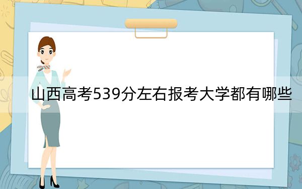 山西高考539分左右报考大学都有哪些？