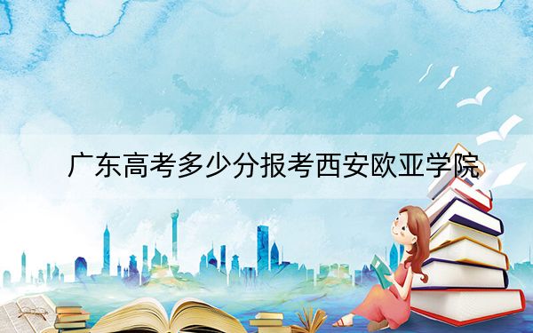 广东高考多少分报考西安欧亚学院?2024年历史类最低467分 物理类录取分476分