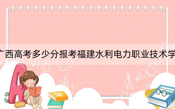 广西高考多少分报考福建水利电力职业技术学院？附2022-2024年最低录取分数线