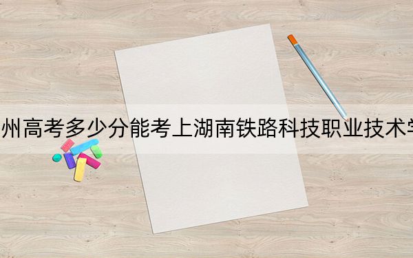 贵州高考多少分能考上湖南铁路科技职业技术学院？2024年历史类最低432分 物理类投档线379分