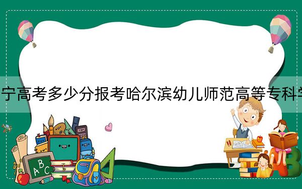 辽宁高考多少分报考哈尔滨幼儿师范高等专科学校？附2022-2024年最低录取分数线