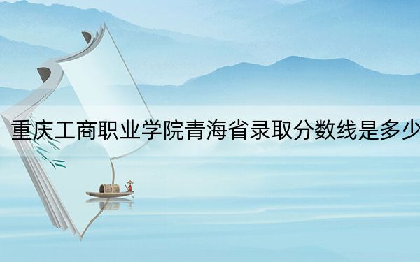 重庆工商职业学院青海省录取分数线是多少？2025年青海考生参考