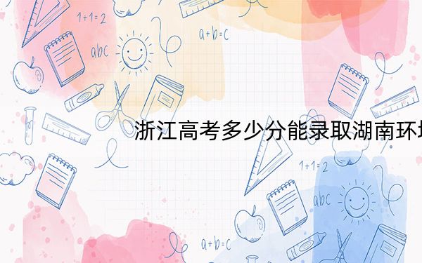 浙江高考多少分能录取湖南环境生物职业技术学院？2024年最低录取分数线473分