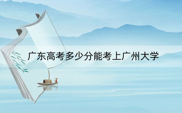 广东高考多少分能考上广州大学？附2022-2024年最低录取分数线