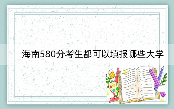 海南580分考生都可以填报哪些大学？（供2025年考生参考）