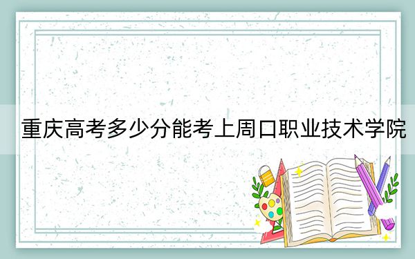 重庆高考多少分能考上周口职业技术学院？附2022-2024年最低录取分数线