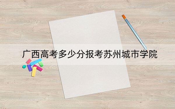 广西高考多少分报考苏州城市学院？2024年历史类录取分501分 物理类录取分493分