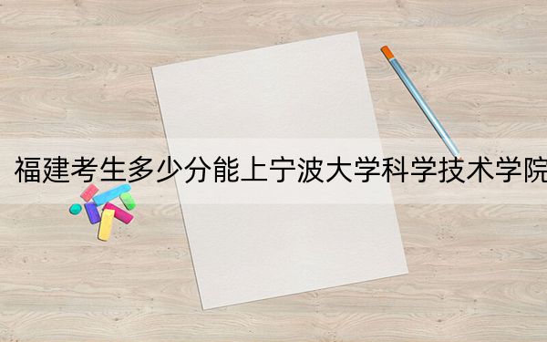 福建考生多少分能上宁波大学科学技术学院？附近三年最低院校投档线