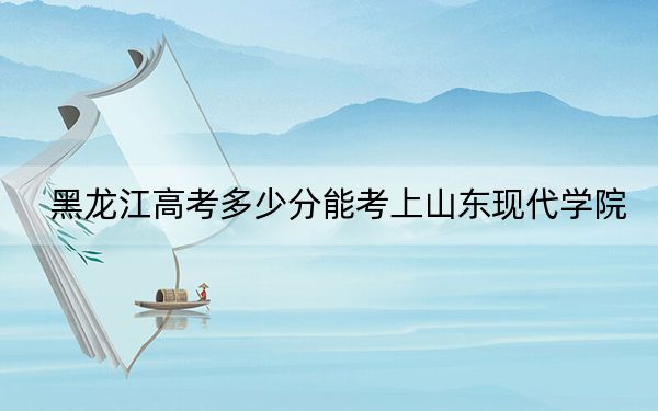 黑龙江高考多少分能考上山东现代学院？2024年历史类414分 物理类最低364分