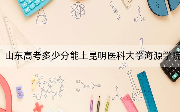 山东高考多少分能上昆明医科大学海源学院？附2022-2024年最低录取分数线