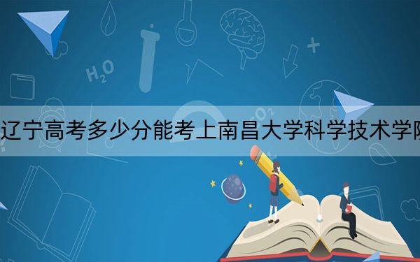 辽宁高考多少分能考上南昌大学科学技术学院？2024年历史类投档线405分 物理类投档线439分