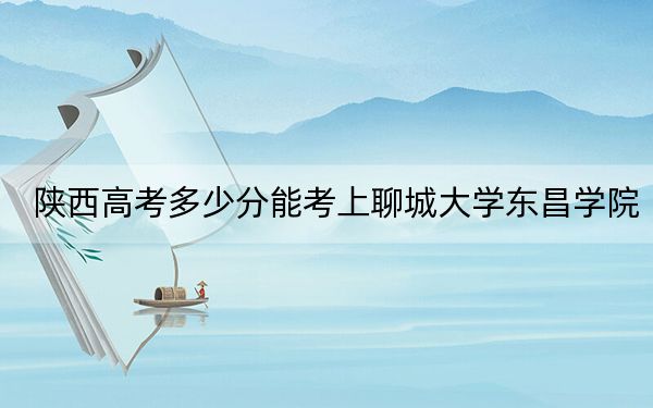 陕西高考多少分能考上聊城大学东昌学院？2024年文科录取分440分 理科投档线422分