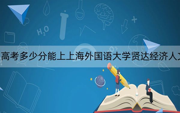 贵州高考多少分能上上海外国语大学贤达经济人文学院？附2022-2024年最低录取分数线