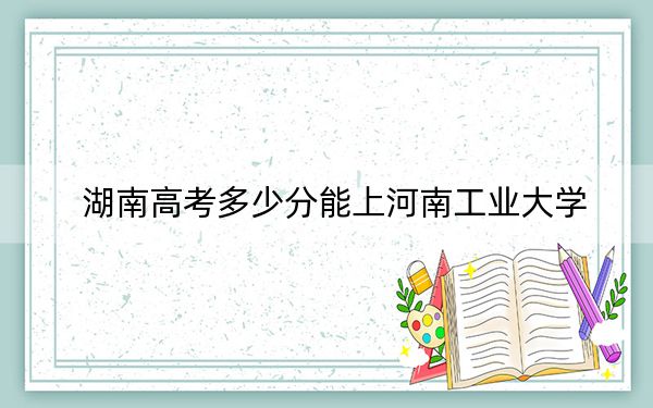 湖南高考多少分能上河南工业大学？附2022-2024年最低录取分数线