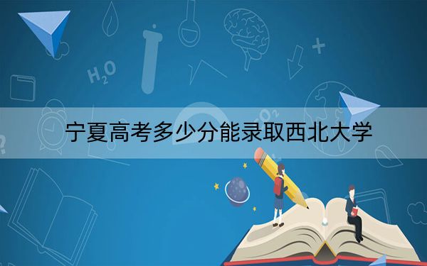 宁夏高考多少分能录取西北大学？附2022-2024年院校最低投档线