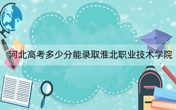 河北高考多少分能录取淮北职业技术学院？附2022-2024年最低录取分数线