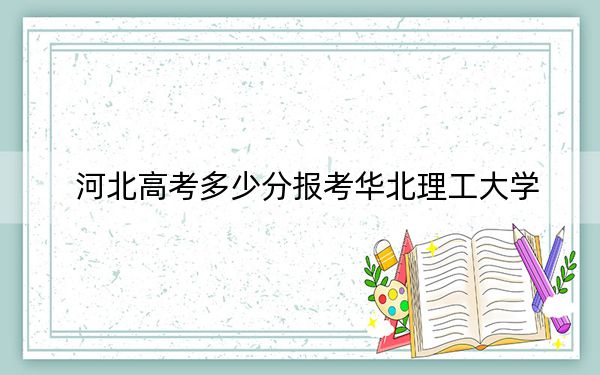 河北高考多少分报考华北理工大学？2024年历史类录取分528分 物理类投档线512分