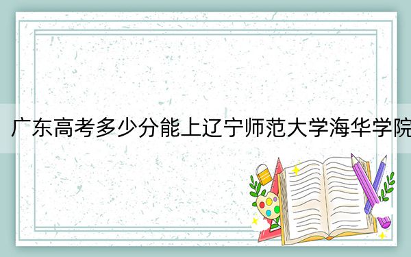 广东高考多少分能上辽宁师范大学海华学院？2024年历史类录取分471分 物理类最低472分