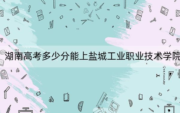湖南高考多少分能上盐城工业职业技术学院?2024年历史类投档线333分 物理类364分
