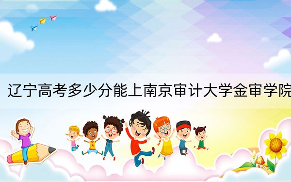 辽宁高考多少分能上南京审计大学金审学院？附2022-2024年最低录取分数线