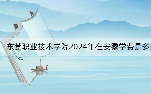 东莞职业技术学院2024年在安徽学费是多少？安徽考生2025年参考