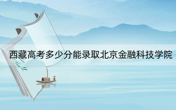 西藏高考多少分能录取北京金融科技学院？2024年投档线分