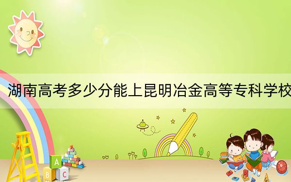 湖南高考多少分能上昆明冶金高等专科学校？2024年历史类录取分338分 物理类最低395分