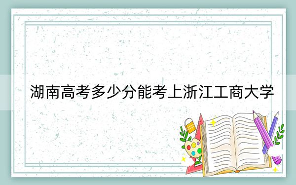 湖南高考多少分能考上浙江工商大学？2024年历史类560分 物理类547分