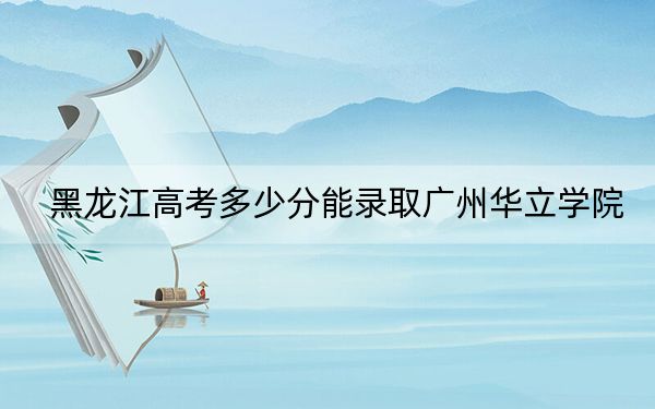 黑龙江高考多少分能录取广州华立学院？附2022-2024年最低录取分数线