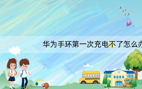 华为手环第一次充电不了怎么办_华为手环第一次充电