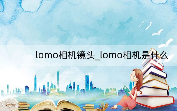 lomo相机镜头_lomo相机是什么