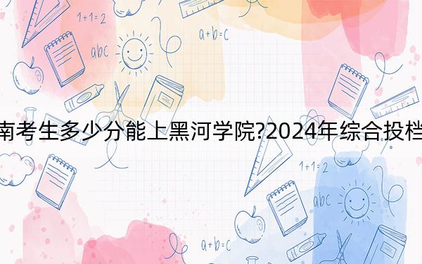 海南考生多少分能上黑河学院?2024年综合投档线503分