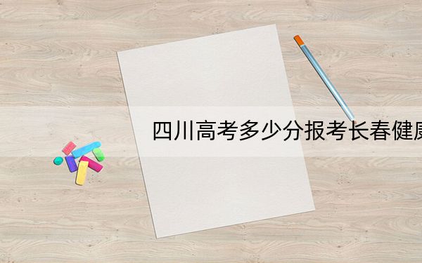 四川高考多少分报考长春健康职业学院？2024年文科录取分343分 理科最低150分