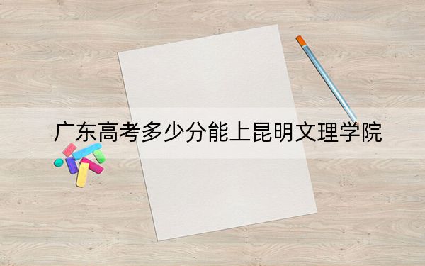 广东高考多少分能上昆明文理学院？附2022-2024年最低录取分数线