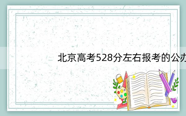 北京高考528分左右报考的公办本科大学都有哪些?(附带2022-2024年528左右大学名单)