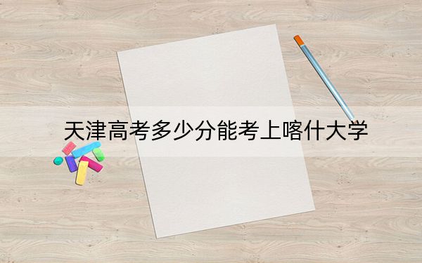 天津高考多少分能考上喀什大学？2024年综合录取分497分