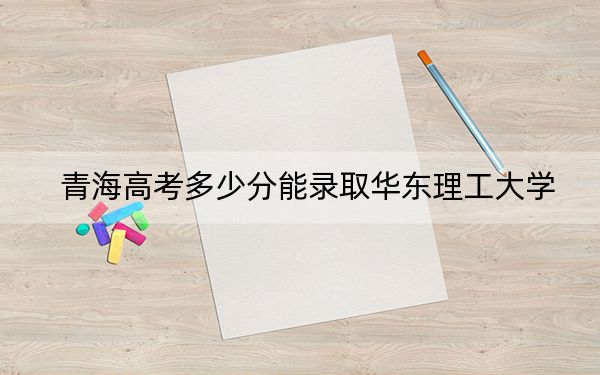 青海高考多少分能录取华东理工大学?附2022-2024年最低录取分数线