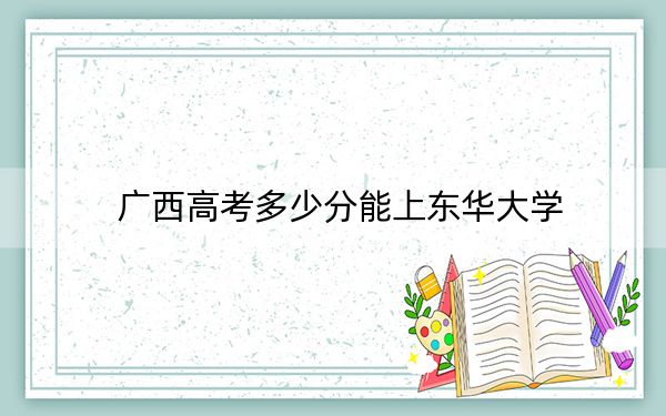 广西高考多少分能上东华大学？附2022-2024年最低录取分数线