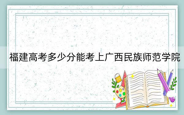 福建高考多少分能考上广西民族师范学院？2024年历史类录取分469分 物理类投档线504分