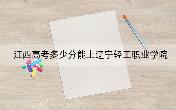 江西高考多少分能上辽宁轻工职业学院？附2022-2024年最低录取分数线