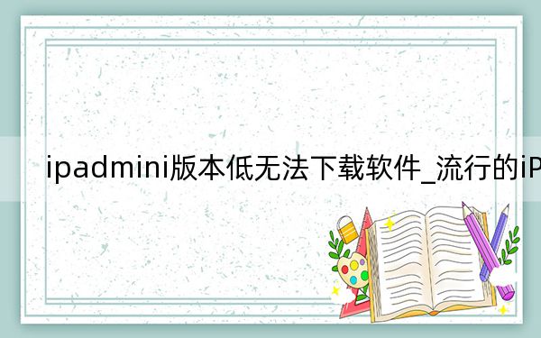 ipadmini版本低无法下载软件_流行的iPad下载不了应用怎么办 ipadmini4电池怎么保养？