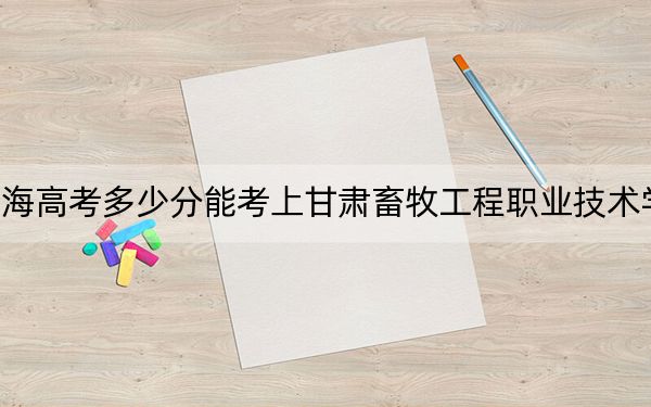 青海高考多少分能考上甘肃畜牧工程职业技术学院?附2022-2024年最低录取分数线